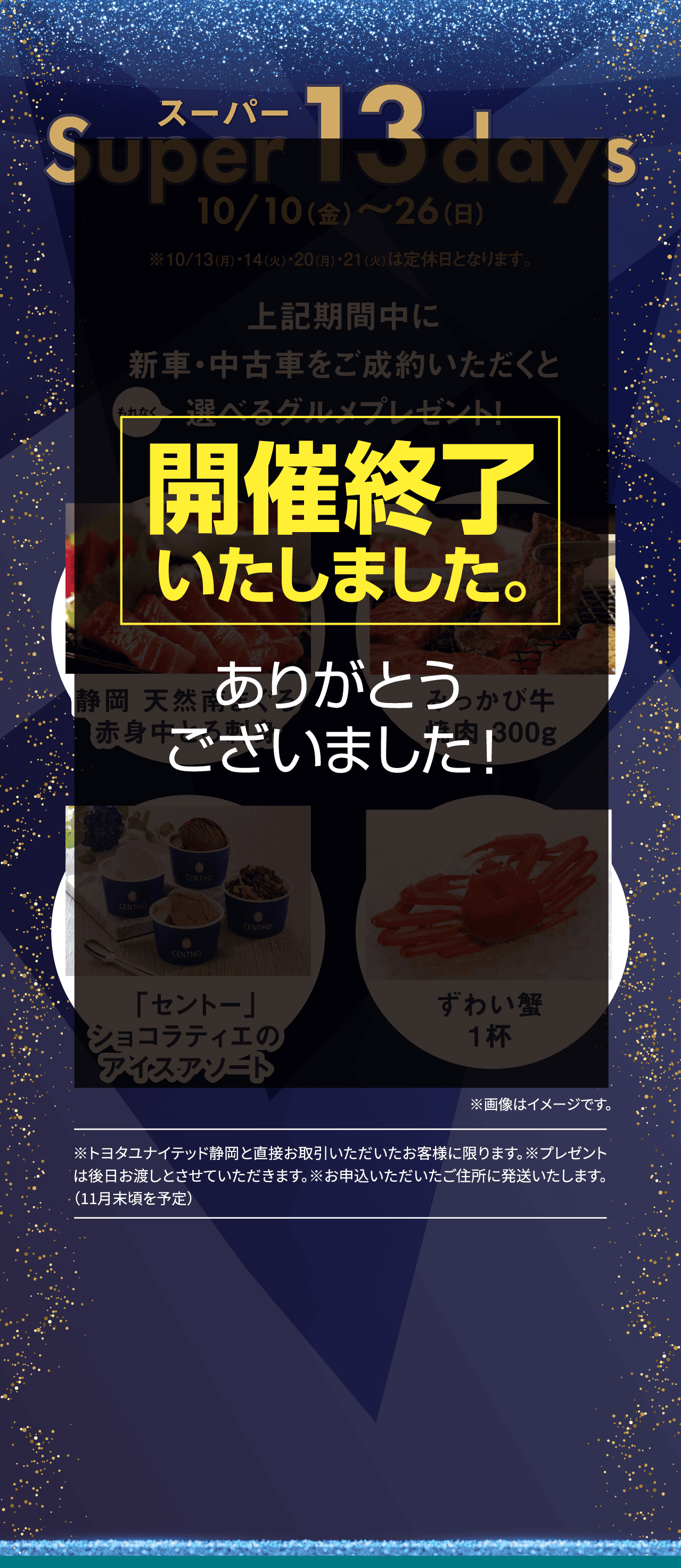 開催終了いたしました。スーパーSuper 13 days10/10（金）〜26（日）※10/13（月）・14（火）・20（月）・21（火）は定休日となります。上記期間中に新車・中古車をご成約いただくと選べるグルメプレゼント！もれなく