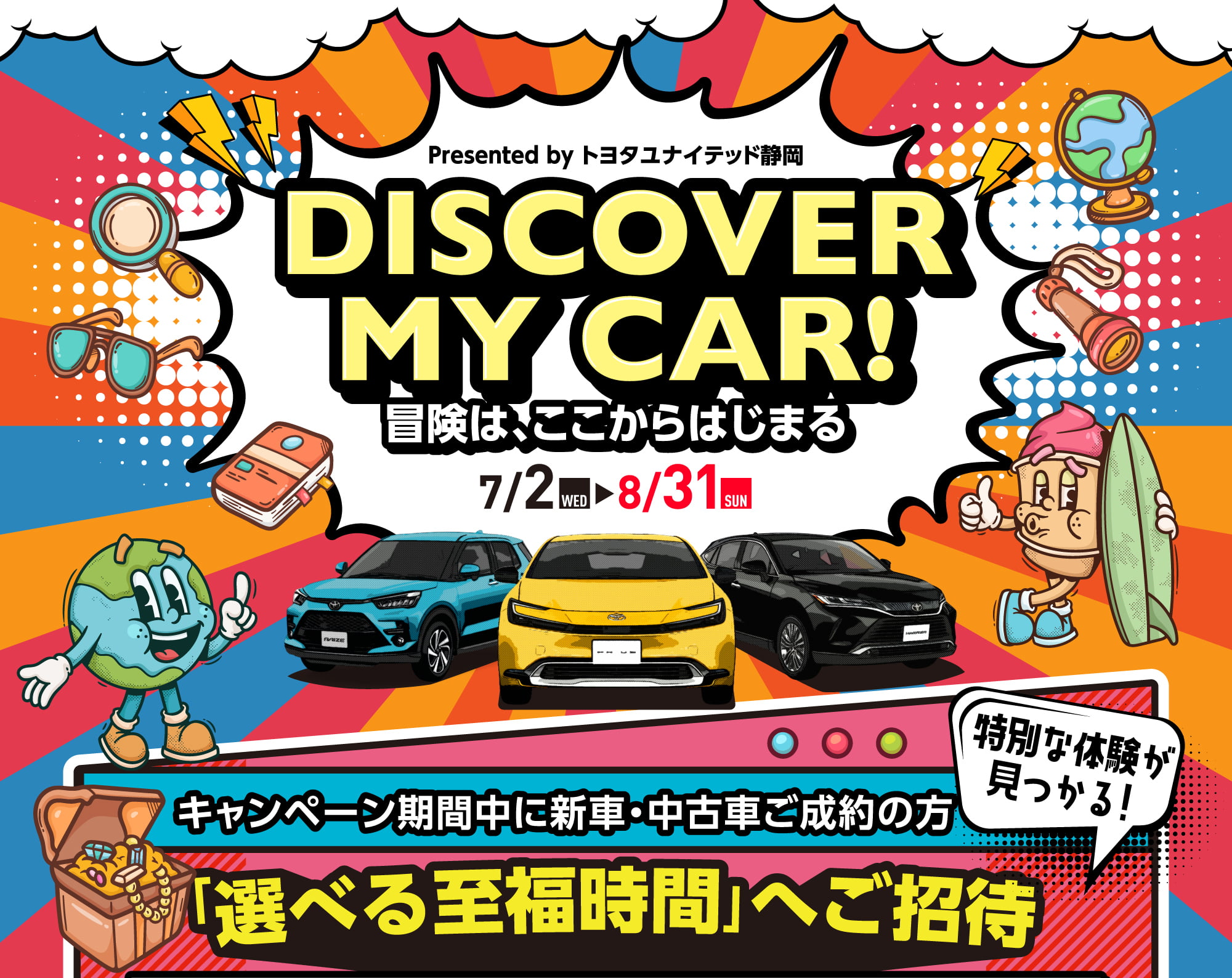 Presented by トヨタユナイテッド静岡 DISCOVER MY CAR! 冒険は、ここからはじまる 7/2 WED 8/31 SUN 特別な体験が見つかる！ キャンペーン期間中に新車・中古車ご成約の方 「選べる至福時間」へご招待