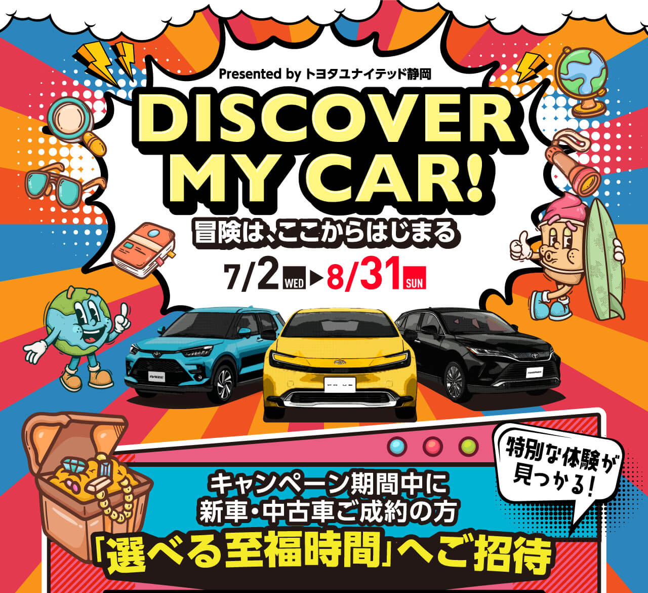 Presented by トヨタユナイテッド静岡 DISCOVER MY CAR! 冒険は、ここからはじまる 7/2 WED 8/31 SUN 特別な体験が見つかる！ キャンペーン期間中に新車・中古車ご成約の方 「選べる至福時間」へご招待