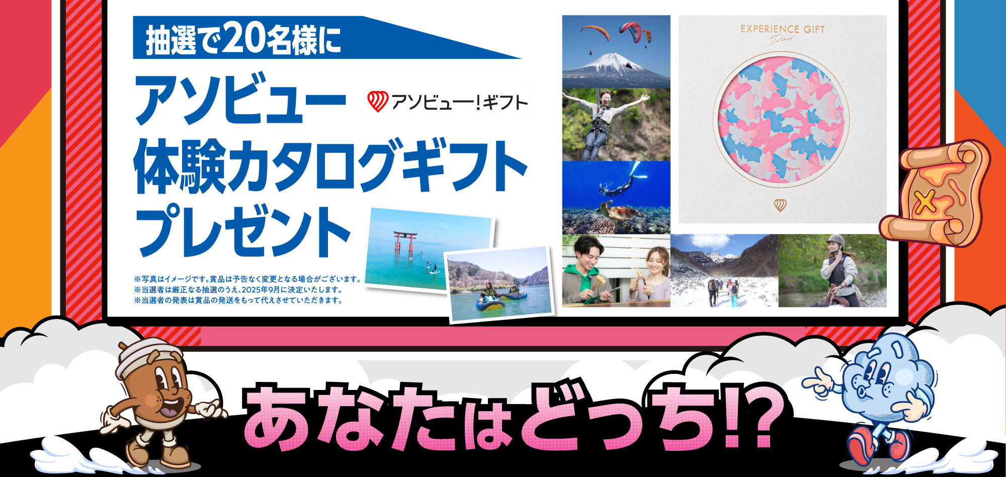 抽選で20名様に アソビュー体験カタログギフトプレゼント ※写真はイメージです。賞品は予告なく変更となる場合がございます。※当選者は厳正なる抽選のうえ、2025年9月に決定いたします。※当選者の発表は賞品の発送をもって代えさせていただきます。あなたはどっち!?