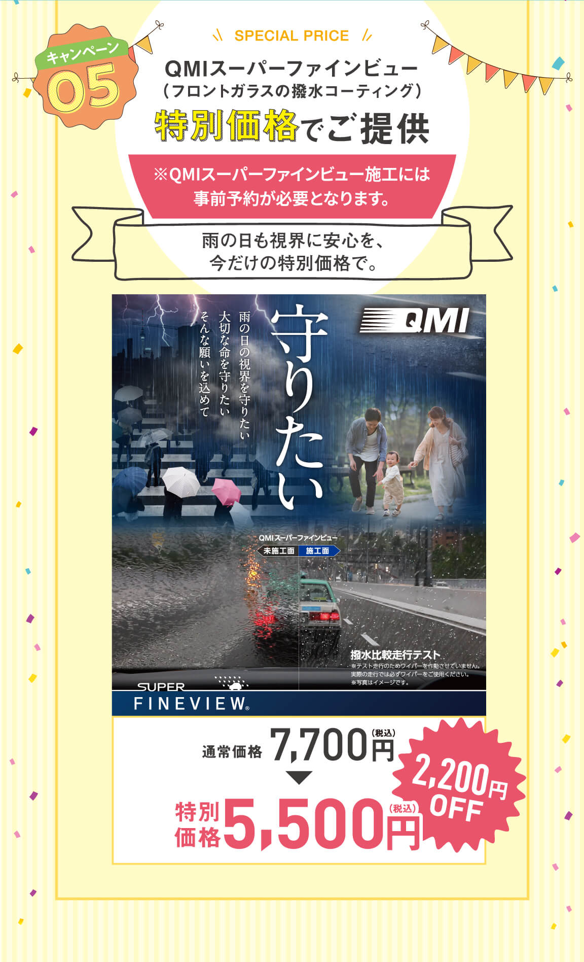キャンペーン 05 SPECIAL PRICE QMIスーパーファインビュー （フロントガラスの撥水コーティング） 特別価格でご提供 ※QMIスーパーファインビュー施工には事前予約が必要となります。雨の日も視界に安心を、今だけの特別価格で。