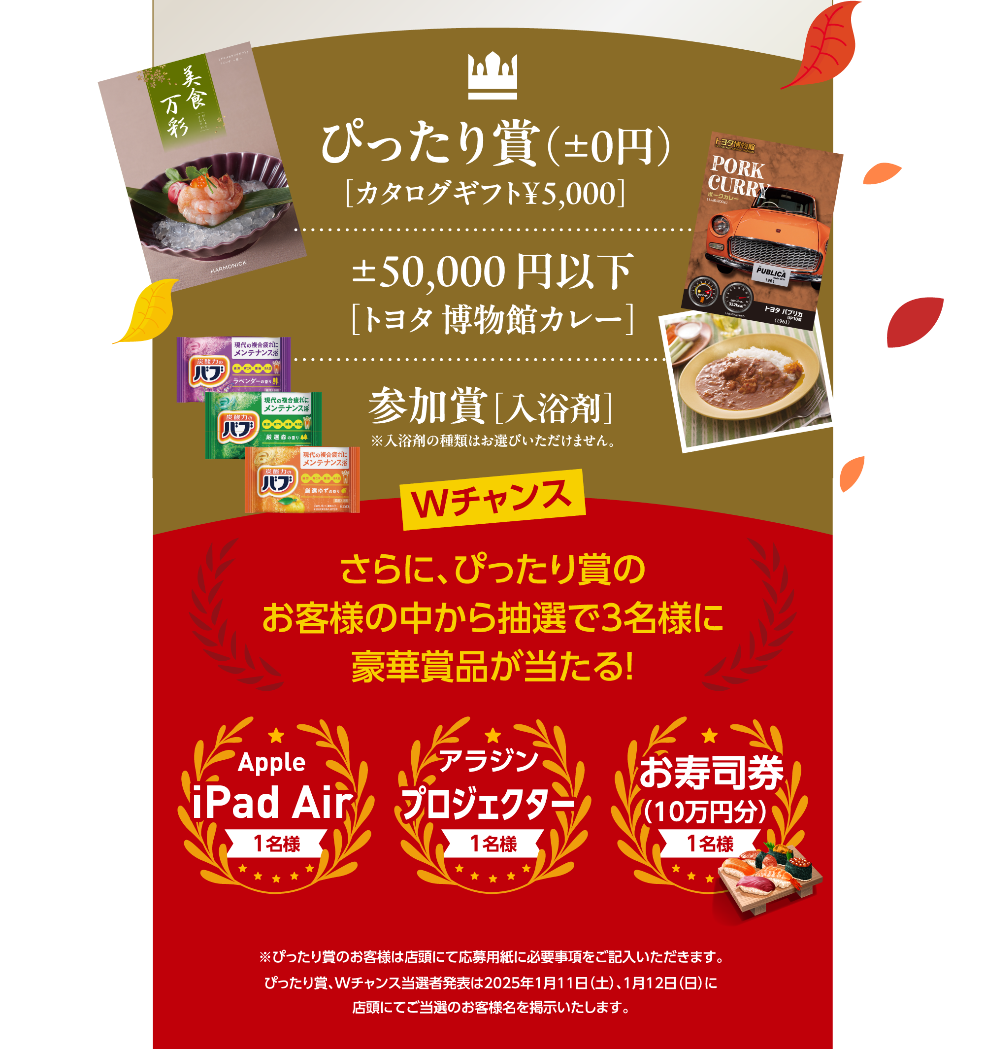 ぴったり賞（±0円） ［カタログギフト¥5,000］ ±50,000 円以下［トヨタ 博物館カレー］参加賞［入浴剤］※入浴剤の種類はお選びいただけません。Wチャンス さらに、ぴったり賞のお客様の中から抽選で3名様に豪華賞品が当たる！ Apple iPad Air 1名様 アラジン アラジン アラジン お寿司券 （10万円分） 1名様 ※ぴったり賞のお客様は店頭にて応募用紙に必要事項をご記入いただきます。ぴったり賞、Wチャンス当選者発表は2025年1月11日（土）、1月12日（日）に店頭にてご当選のお客様名を掲示いたします。