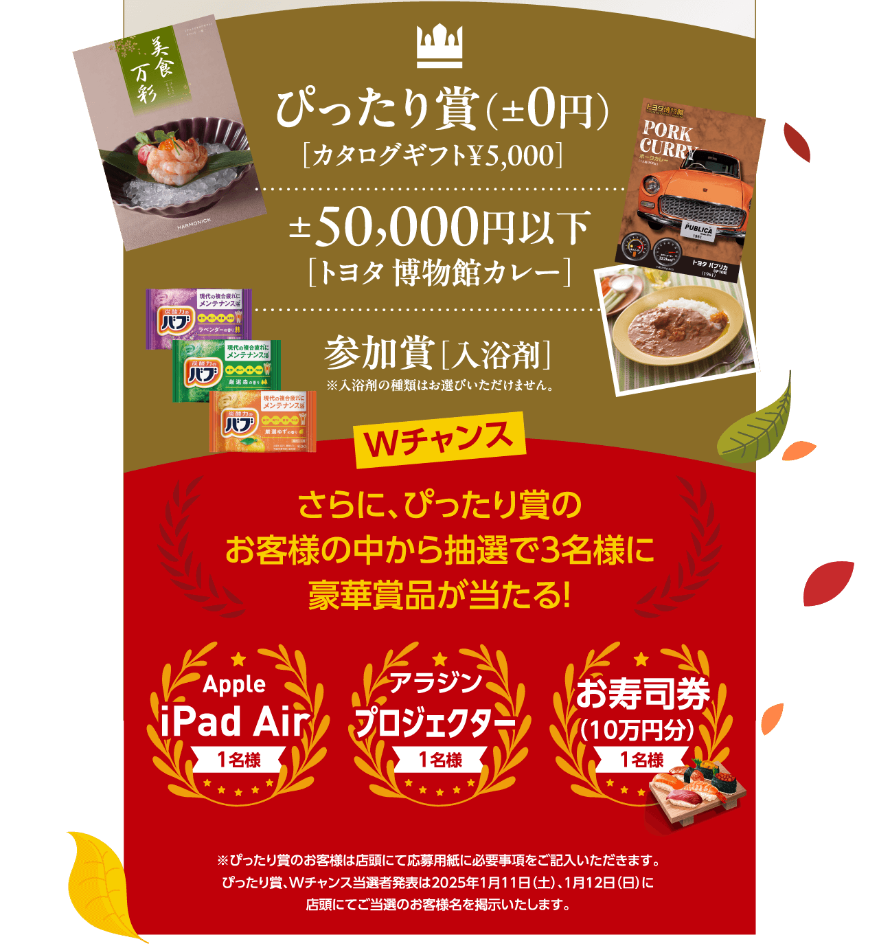 ぴったり賞（±0円） ［カタログギフト¥5,000］ ±50,000 円以下［トヨタ 博物館カレー］参加賞［入浴剤］※入浴剤の種類はお選びいただけません。Wチャンス さらに、ぴったり賞のお客様の中から抽選で3名様に豪華賞品が当たる！ Apple iPad Air 1名様 アラジン アラジン アラジン お寿司券 （10万円分） 1名様 ※ぴったり賞のお客様は店頭にて応募用紙に必要事項をご記入いただきます。ぴったり賞、Wチャンス当選者発表は2025年1月11日（土）、1月12日（日）に店頭にてご当選のお客様名を掲示いたします。