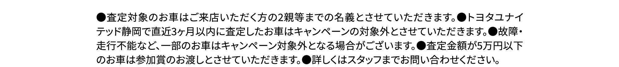 ●査定対象のお車はご来店いただく方の2親等までの名義とさせていただきます。●トヨタユナイテッド静岡で直近3ヶ月以内に査定したお車はキャンペーンの対象外とさせていただきます。●故障・走行不能など、一部のお車はキャンペーン対象外となる場合がございます。●査定金額が5万円以下のお車は参加賞のお渡しとさせていただきます。●詳しくはスタッフまでお問い合わせください。