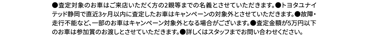 ●査定対象のお車はご来店いただく方の2親等までの名義とさせていただきます。●トヨタユナイテッド静岡で直近3ヶ月以内に査定したお車はキャンペーンの対象外とさせていただきます。●故障・走行不能など、一部のお車はキャンペーン対象外となる場合がございます。●査定金額が5万円以下のお車は参加賞のお渡しとさせていただきます。●詳しくはスタッフまでお問い合わせください。