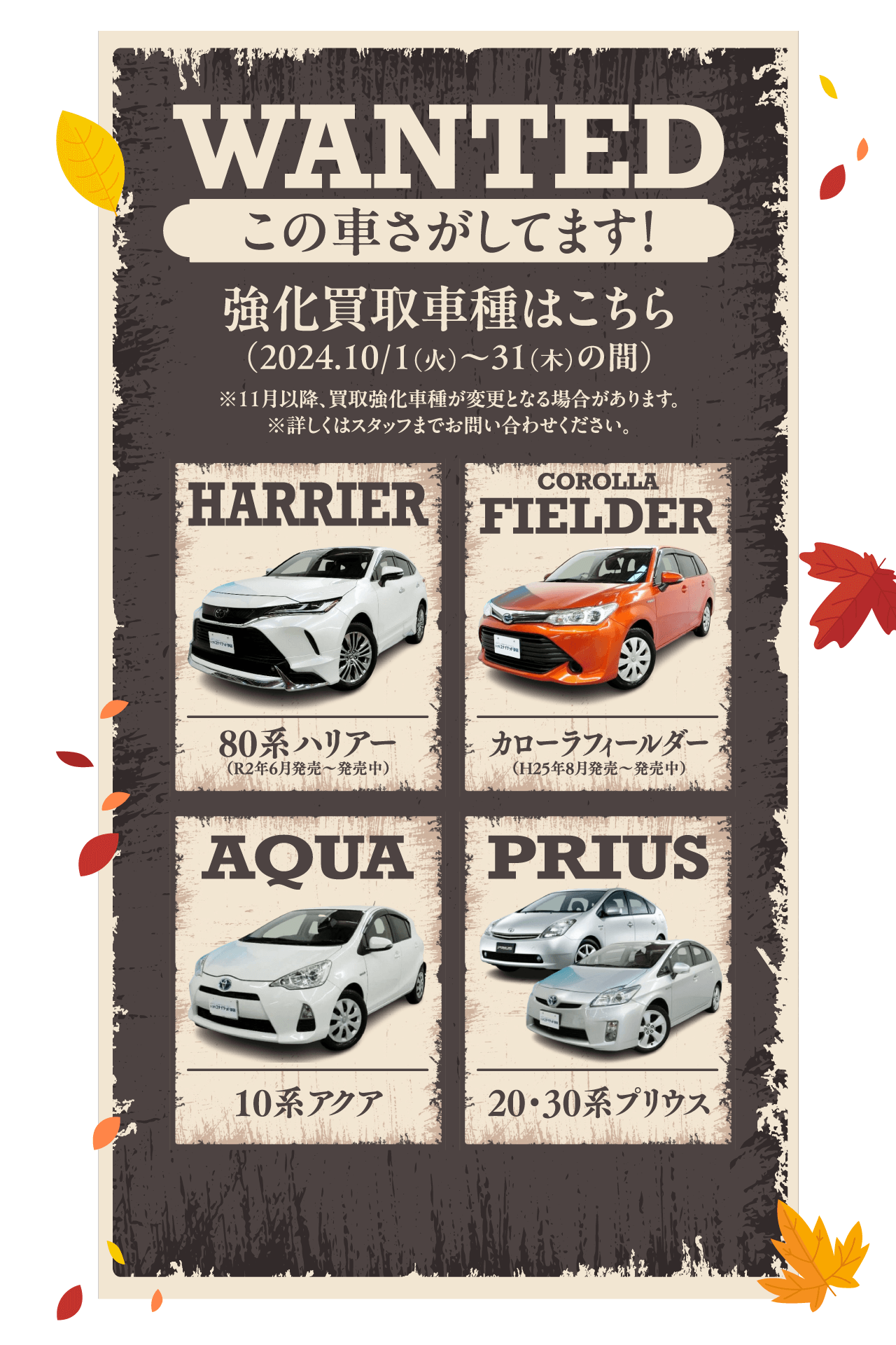 WANTED この車さがしてます！ 強化買取車種はこちら（2024.10/1（火）〜31（木）の間） ※11月以降、買取強化車種が変更となる場合があります。※詳しくはスタッフまでお問い合わせください。HARRIER 80系ハリアー （R2年6月発売〜発売中）COROLLA FIELDER カローラフィールダー（H25年8月発売〜発売中） AQUA 10系アクア PRIUS 20・30系プリウス