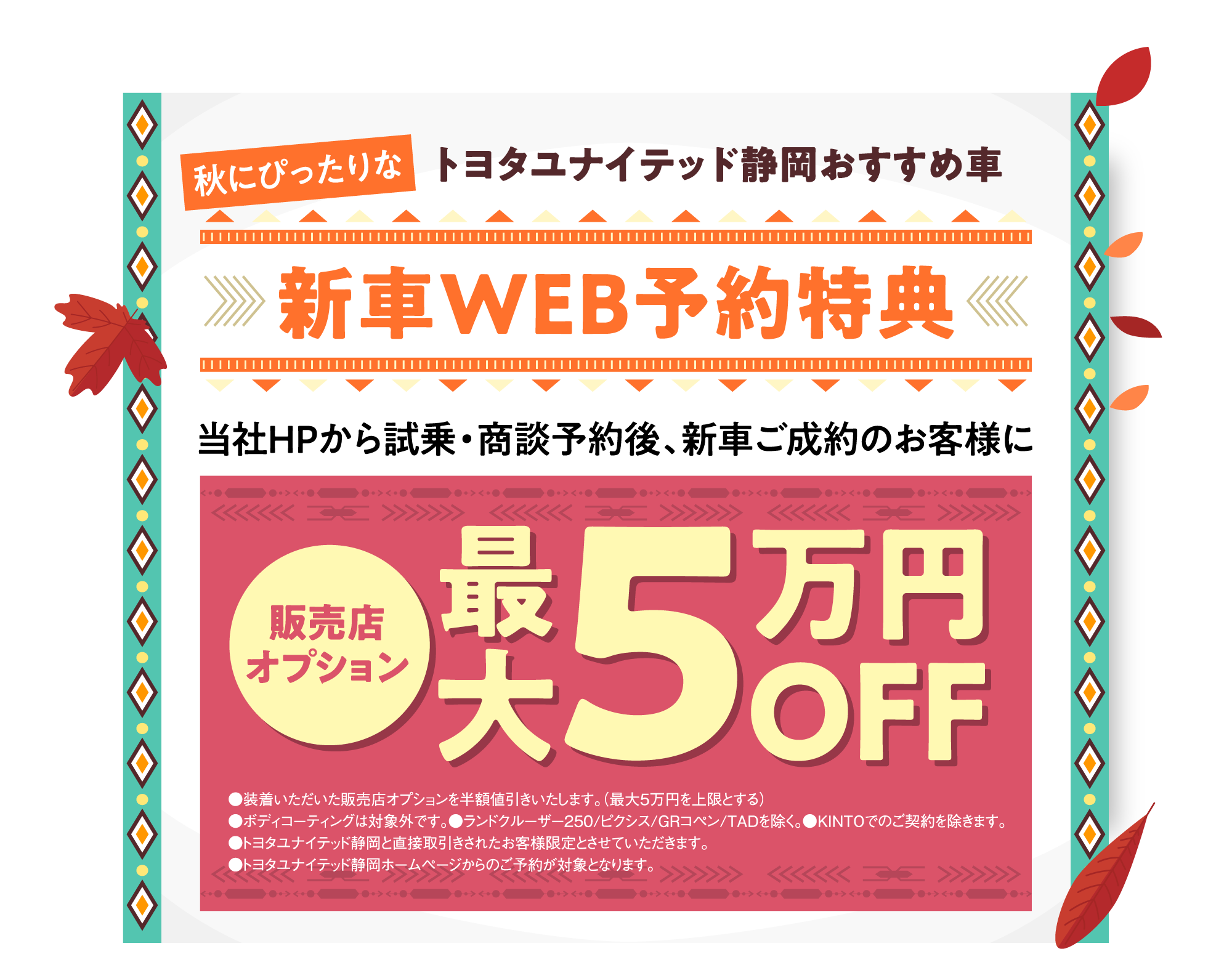 秋にぴったりな トヨタユナイテッド静岡おすすめ車 新車WEB予約特典 当社HPから試乗・商談予約後、新車ご成約のお客様に 販売店オプション 最大5万円OFF ●装着いただいた販売店オプションを半額値引きいたします。（最大5万円を上限とする）●ボディコーティングは対象外です。●ランドクルーザー250/ピクシス/GRコペン/TADを除く。●KINTOでのご契約を除きます。●トヨタユナイテッド静岡と直接取引きされたお客様限定とさせていただきます。●トヨタユナイテッド静岡ホームページからのご予約が対象となります。