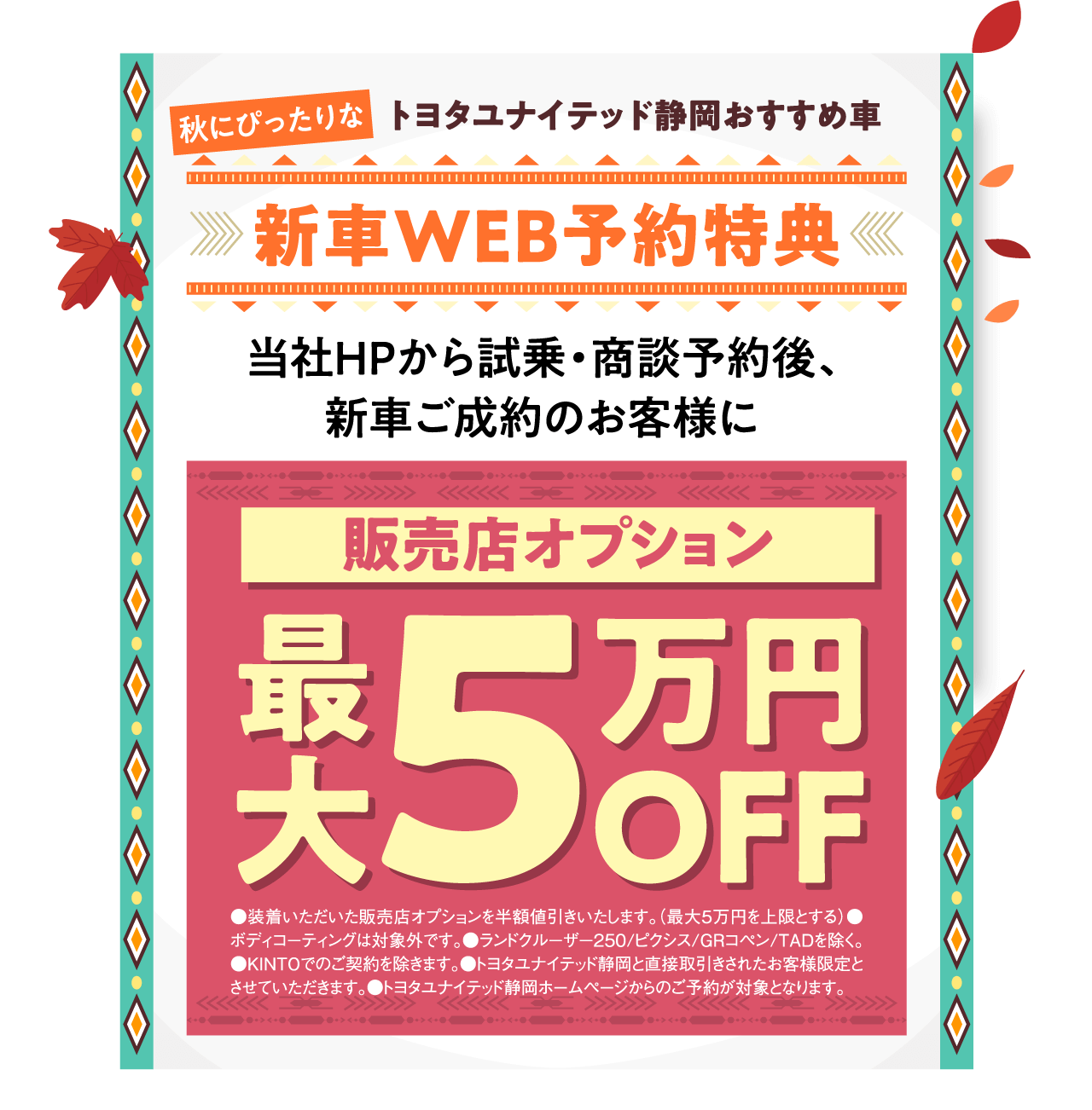 秋にぴったりな トヨタユナイテッド静岡おすすめ車 新車WEB予約特典 当社HPから試乗・商談予約後、新車ご成約のお客様に 販売店オプション 最大5万円OFF ●装着いただいた販売店オプションを半額値引きいたします。（最大5万円を上限とする）●ボディコーティングは対象外です。●ランドクルーザー250/ピクシス/GRコペン/TADを除く。●KINTOでのご契約を除きます。●トヨタユナイテッド静岡と直接取引きされたお客様限定とさせていただきます。●トヨタユナイテッド静岡ホームページからのご予約が対象となります。