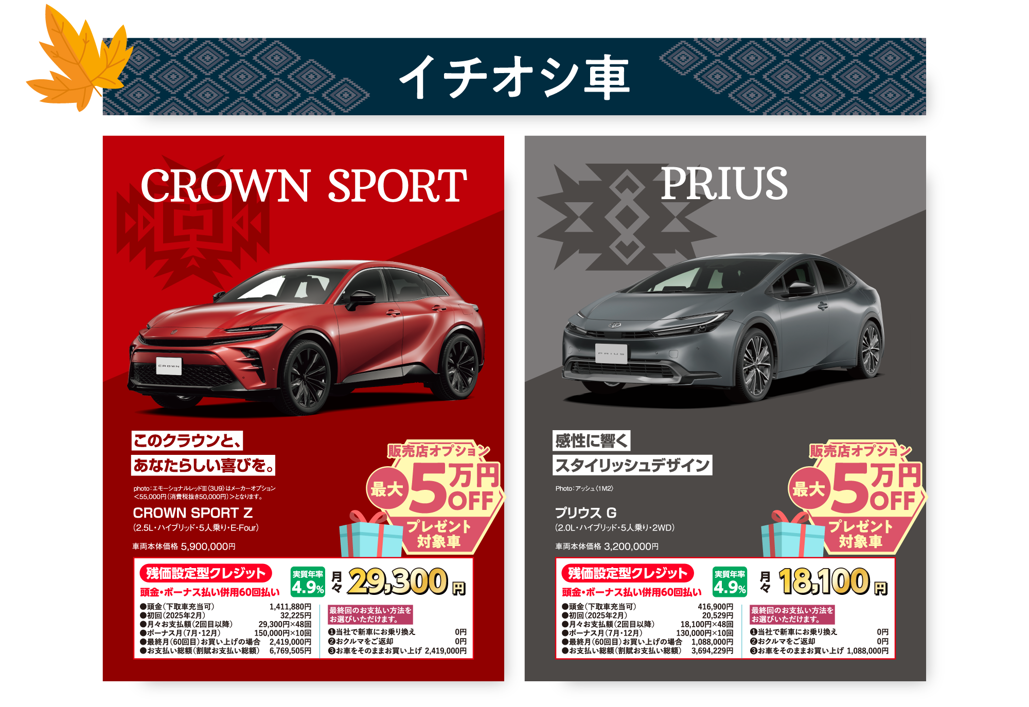 イチオシ車 CROWN SPORT このクラウンと、 あなたらしい喜びを。 photo：エモーショナルレッドⅢ〈3U9〉はメーカーオプション ＜55,000円（消費税抜き50,000円）＞となります。 CROWN SPORT Z （2.5L・ハイブリッド・５人乗り・E-Four）  車両本体価格 5,900,000円 販売店オプション 最大5万円OFF プレゼント対象車 残価設定型クレジット 頭金・ボーナス払い併用60回払い 実質年率4.9% 月々 29,300円 ●頭金（下取車充当可）	1,411,880円 ●初回（2025年2月）	32,225円 ●月々お支払額（2回目以降）	29,300円×48回 ●ボーナス月（7月・12月）	150,000円×10回 ●最終月（60回目）お買い上げの場合	2,419,000円 ●お支払い総額（割賦お支払い総額）	6,769,505円 最終回のお支払い方法をお選びいただけます。 ❶当社で新車にお乗り換え	0円 ❷おクルマをご返却	0円 ❸お車をそのままお買い上げ	2,419,000円 PRIUS 感性に響く スタイリッシュデザイン Photo：アッシュ〈1M2〉 プリウス G （2.0L・ハイブリッド・5人乗り・２WD）車両本体価格 3,200,000円 販売店オプション 最大5万円OFF プレゼント対象車 残価設定型クレジット 頭金・ボーナス払い併用60回払い 実質年率 4.9% 月々 18,100円 ●頭金（下取車充当可）	416,900円 ●初回（2025年2月）	20,529円 ●月々お支払額（2回目以降）	18,100円×48回 ●ボーナス月（7月・12月）	130,000円×10回 ●最終月（60回目）お買い上げの場合	1,088,000円 ●お支払い総額（割賦お支払い総額）	3,694,229円 最終回のお支払い方法を お選びいただけます。 ❶当社で新車にお乗り換え	0円 ❷おクルマをご返却	0円 ❸お車をそのままお買い上げ	1,088,000円