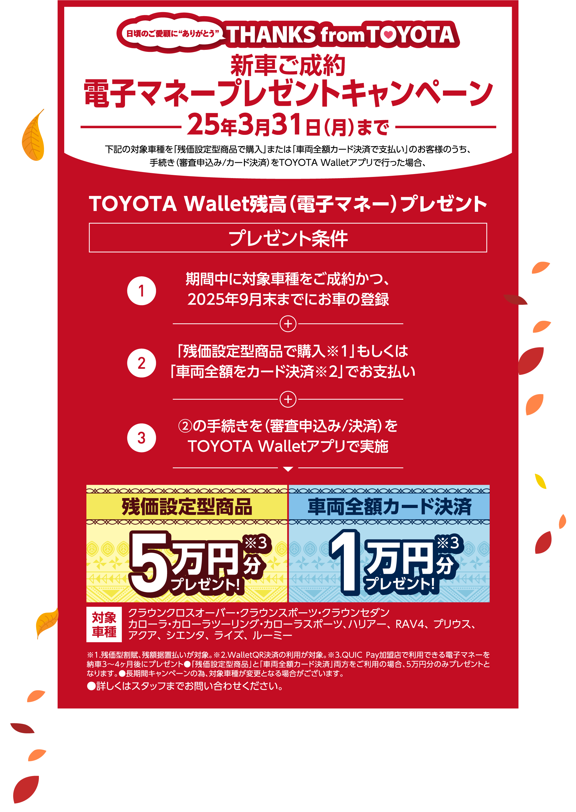 新車ご成約 電子マネープレゼントキャンペーン 25年3月31日（月）まで 下記の対象車種を「残価設定型商品で購入」または「車両全額カード決済で支払い」のお客様のうち、手続き（審査申込み/カード決済）をTOYOTA Walletアプリで行った場合、TOYOTA Wallet残高（電子マネー）プレゼント プレゼント条件 1 期間中に対象車種をご成約かつ、2025年9月末までにお車の登録 2 「残価設定型商品で購入※1」もしくは「車両全額をカード決済※2」でお支払い 3 ②の手続きを（審査申込み/決済）をTOYOTA Walletアプリで実施 残価設定型商品 5万円分 プレゼント! ※3 車両全額カード決済 1万円分プレゼント!※3 対象車種 クラウンクロスオーバー・クラウンスポーツ・クラウンセダンカローラ・カローラツーリング・カローラスポーツ、ハリアー、 RAV4、 プリウス、アクア、 シエンタ、 ライズ、 ルーミー ※1.残価型割賦、残額据置払いが対象。※2.WalletQR決済の利用が対象。※3.QUIC Pay加盟店で利用できる電子マネーを納車3〜4ヶ月後にプレゼント●「残価設定型商品」と「車両全額カード決済」両方をご利用の場合、5万円分のみプレゼントとなります。●長期間キャンペーンの為、対象車種が変更となる場合がございます。●詳しくはスタッフまでお問い合わせください。