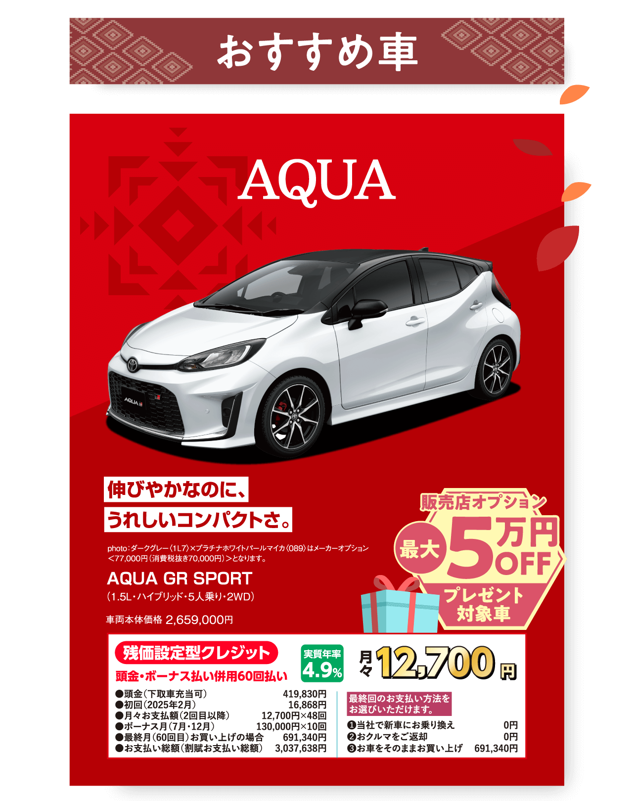 おすすめ車 AQUA 伸びやかなのに、うれしいコンパクトさ。 photo：ダークグレー〈1L7〉×プラチナホワイトパールマイカ〈089〉はメーカーオプション ＜77,000円（消費税抜き70,000円）＞となります。 AQUA GR SPORT （1.5L・ハイブリッド・5人乗り・２WD） 車両本体価格 2,659,000円 販売店オプション 最大5万円OFFプレゼント対象車 残価設定型クレジット 頭金・ボーナス払い併用60回払い 実質年率4.9% 月々 12,700円 ●頭金（下取車充当可）	419,830円 ●初回（2025年2月）	16,868円 ●月々お支払額（2回目以降）	12,700円×48回 ●ボーナス月（7月・12月）	130,000円×10回 ●最終月（60回目）お買い上げの場合	691,340円 ●お支払い総額（割賦お支払い総額）	3,037,638円 最終回のお支払い方法をお選びいただけます。 ❶当社で新車にお乗り換え	0円 ❷おクルマをご返却	0円 ❸お車をそのままお買い上げ	691,340円