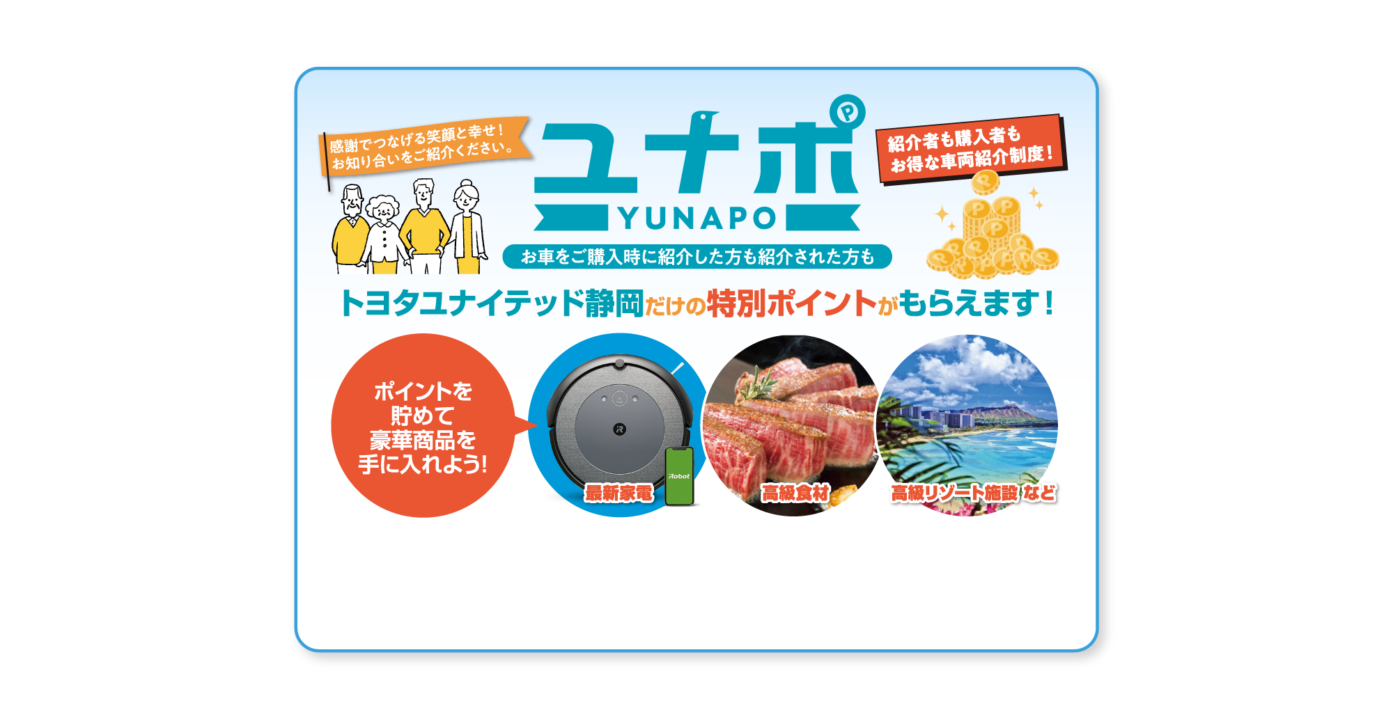 感謝でつなげる笑顔と幸せ！ お知り合いをご紹介ください。ユナポ YUNAPO お車をご購入時に紹介した方も紹介された方も紹介者も購入者も お得な車両紹介制度！ トヨタユナイテッド静岡だけの特別ポイントがもらえます！ ポイントを 貯めて 豪華商品を 手に入れよう！ 最新家電 高級食材 高級リゾート施設 など