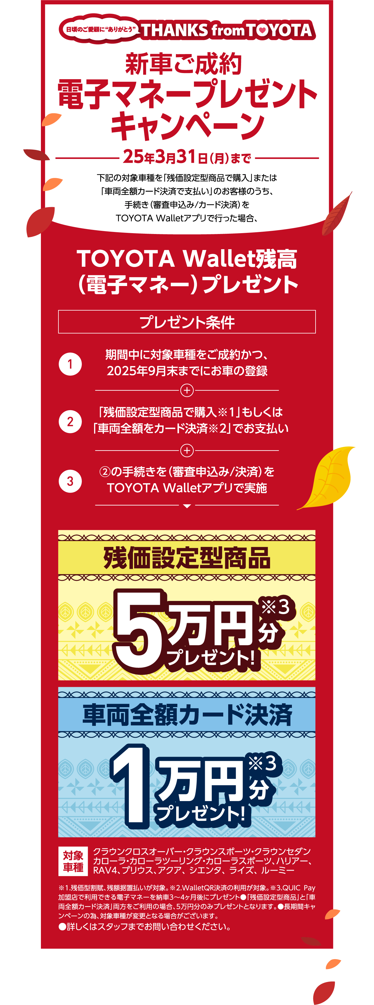 新車ご成約 電子マネープレゼントキャンペーン 25年3月31日（月）まで 下記の対象車種を「残価設定型商品で購入」または「車両全額カード決済で支払い」のお客様のうち、手続き（審査申込み/カード決済）をTOYOTA Walletアプリで行った場合、TOYOTA Wallet残高（電子マネー）プレゼント プレゼント条件 1 期間中に対象車種をご成約かつ、2025年9月末までにお車の登録 2 「残価設定型商品で購入※1」もしくは「車両全額をカード決済※2」でお支払い 3 ②の手続きを（審査申込み/決済）をTOYOTA Walletアプリで実施 残価設定型商品 5万円分 プレゼント! ※3 車両全額カード決済 1万円分プレゼント!※3 対象車種 クラウンクロスオーバー・クラウンスポーツ・クラウンセダンカローラ・カローラツーリング・カローラスポーツ、ハリアー、 RAV4、 プリウス、アクア、 シエンタ、 ライズ、 ルーミー ※1.残価型割賦、残額据置払いが対象。※2.WalletQR決済の利用が対象。※3.QUIC Pay加盟店で利用できる電子マネーを納車3〜4ヶ月後にプレゼント●「残価設定型商品」と「車両全額カード決済」両方をご利用の場合、5万円分のみプレゼントとなります。●長期間キャンペーンの為、対象車種が変更となる場合がございます。●詳しくはスタッフまでお問い合わせください。