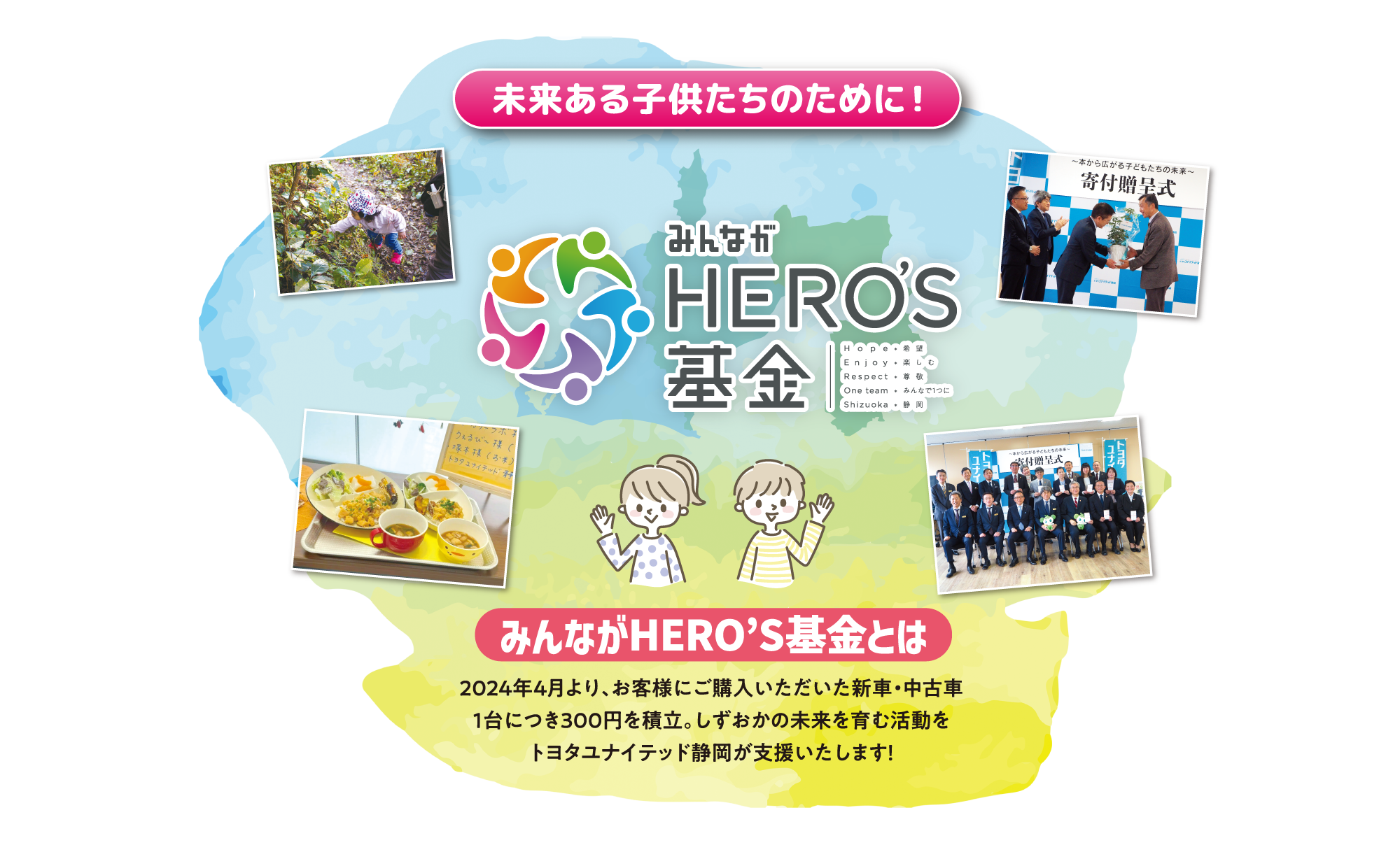 未来ある子供たちのために！ みんながHERO’S基金とは 2024年4月より、お客様にご購入いただいた新車・中古車1台につき300円を積立。しずおかの未来を育む活動をトヨタユナイテッド静岡が支援いたします！