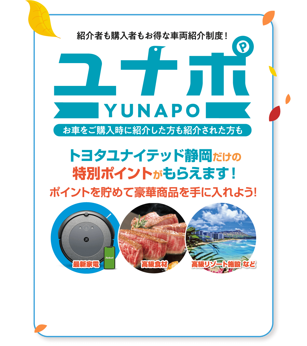 感謝でつなげる笑顔と幸せ！ お知り合いをご紹介ください。ユナポ YUNAPO お車をご購入時に紹介した方も紹介された方も紹介者も購入者も お得な車両紹介制度！ トヨタユナイテッド静岡だけの特別ポイントがもらえます！ ポイントを 貯めて 豪華商品を 手に入れよう！ 最新家電 高級食材 高級リゾート施設 など