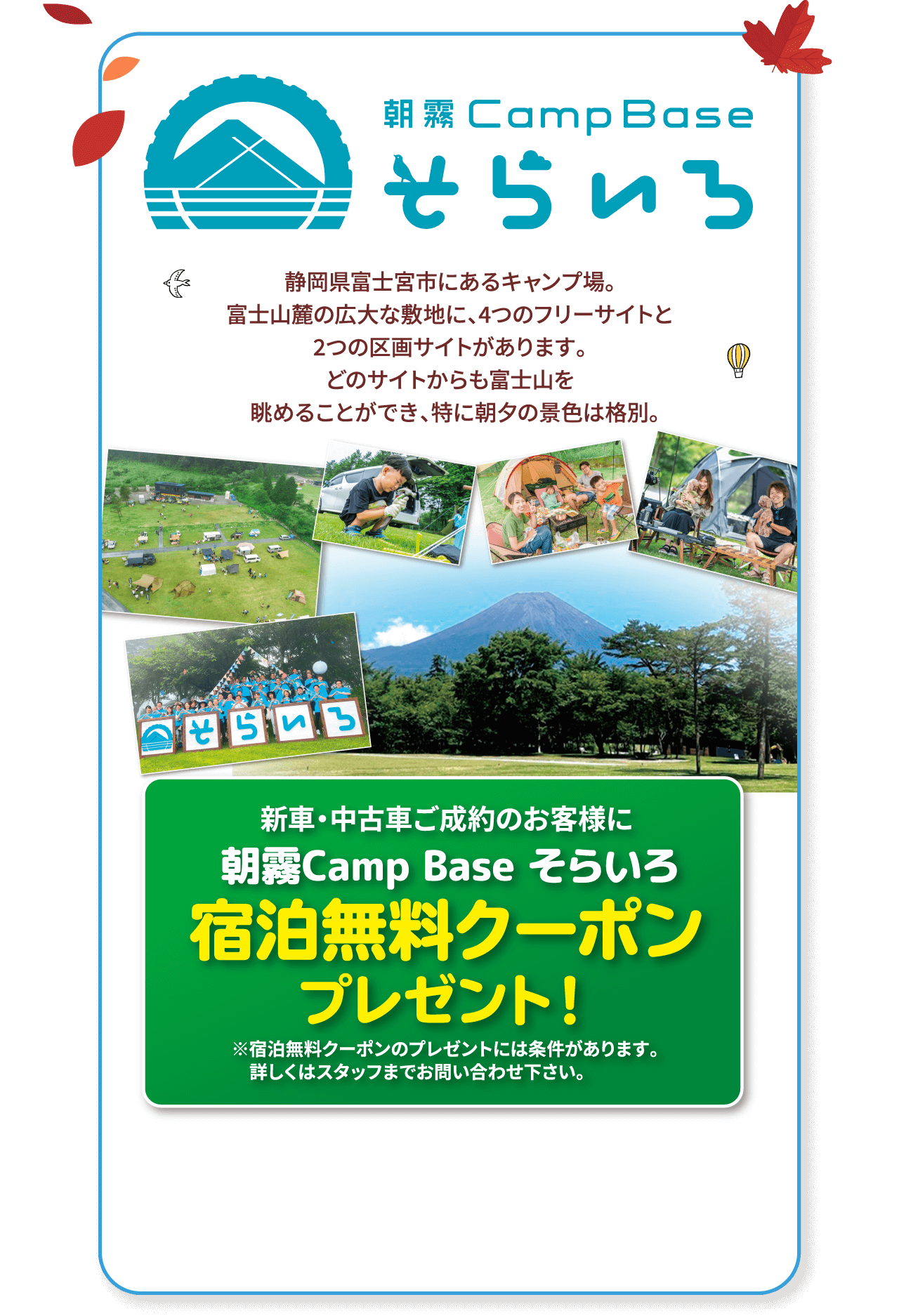 朝霧Camp Base そらいろ 静岡県富士宮市にあるキャンプ場。富士山麓の広大な敷地に、4つのフリーサイトと2つの区画サイトがあります。どのサイトからも富士山を  眺めることができ、特に朝夕の景色は格別。新車・中古車ご成約のお客様に 朝霧Camp Base そらいろ 宿泊無料クーポンプレゼント！ ※宿泊無料クーポンのプレゼントには条件があります。詳しくはスタッフまでお問い合わせ下さい。