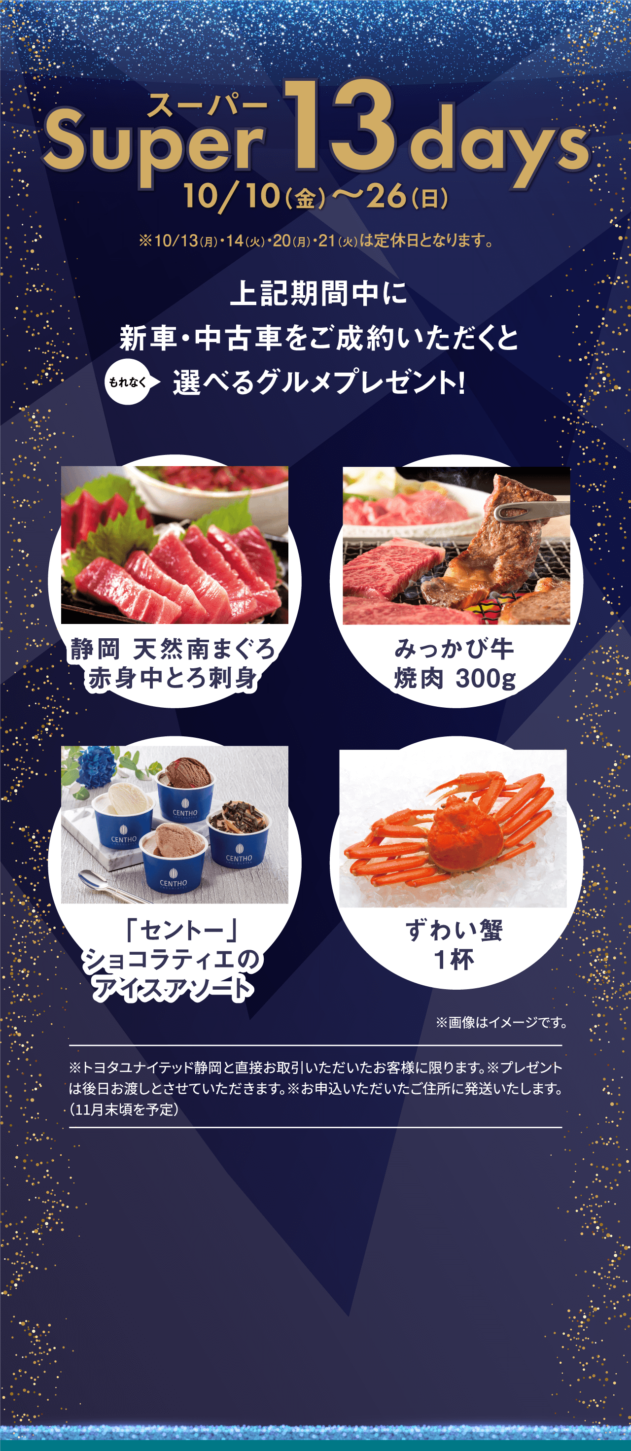 スーパーSuper 13 days10/10（金）〜26（日）※10/13（月）・14（火）・20（月）・21（火）は定休日となります。上記期間中に新車・中古車をご成約いただくと選べるグルメプレゼント！もれなく