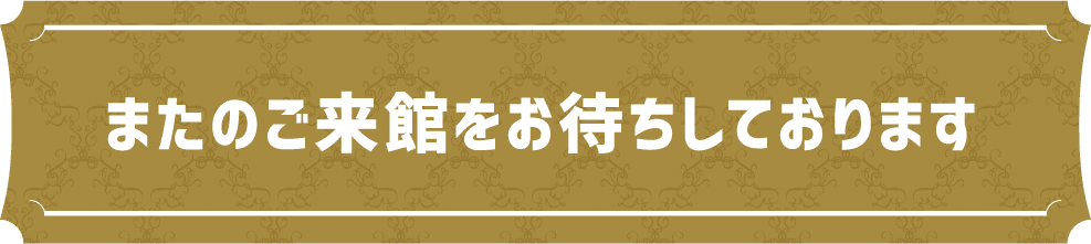 またのご来館をお待ちしております