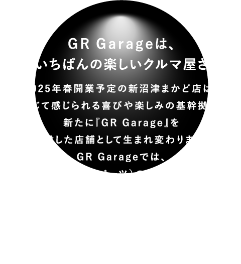 GR Garageは、「町いちばんの楽しいクルマ屋さん」2025年春開業予定の新沼津まかど店は、車を通じて感じられる喜びや楽しみの基幹拠点とし、新たに『GR Garage』を併設した店舗として生まれ変わります。GR Garageでは、GR商品（車両やパーツ）の販売だけでなく、お客様のニーズに合わせたカスタマイズやモータースポーツ活動の情報発信拠点そして、コミュニティー創造の場として、車の走る楽しみの機会提供ができる店舗としてグランドオープン予定となります。