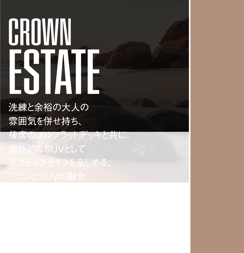 CROWN ESTATE  洗練と余裕の大人の雰囲気を併せ持ち、後席のフルフラットデッキと共に、機能的なSUVとしてアクティブライフを楽しめる、ワゴンとSUVの融合