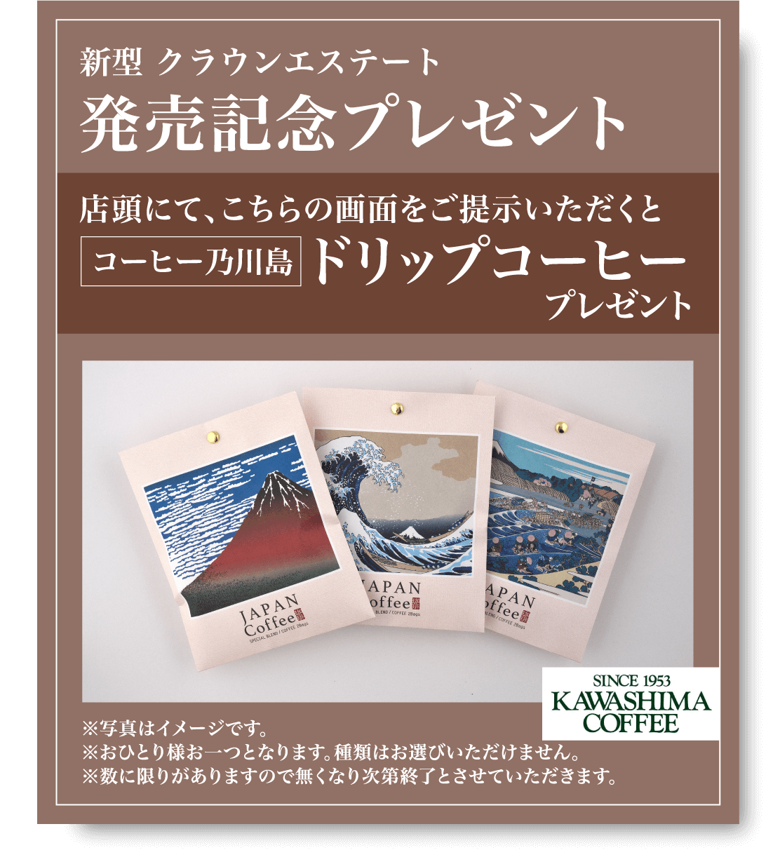 新型 クラウンエステート 発売記念プレゼント 店頭にて、こちらの画面をご提示いただくとコーヒー乃川島 ドリップコーヒープレゼント ※写真はイメージです。 ※おひとり様お一つとなります。種類はお選びいただけません。※数に限りがありますので無くなり次第終了とさせていただきます。