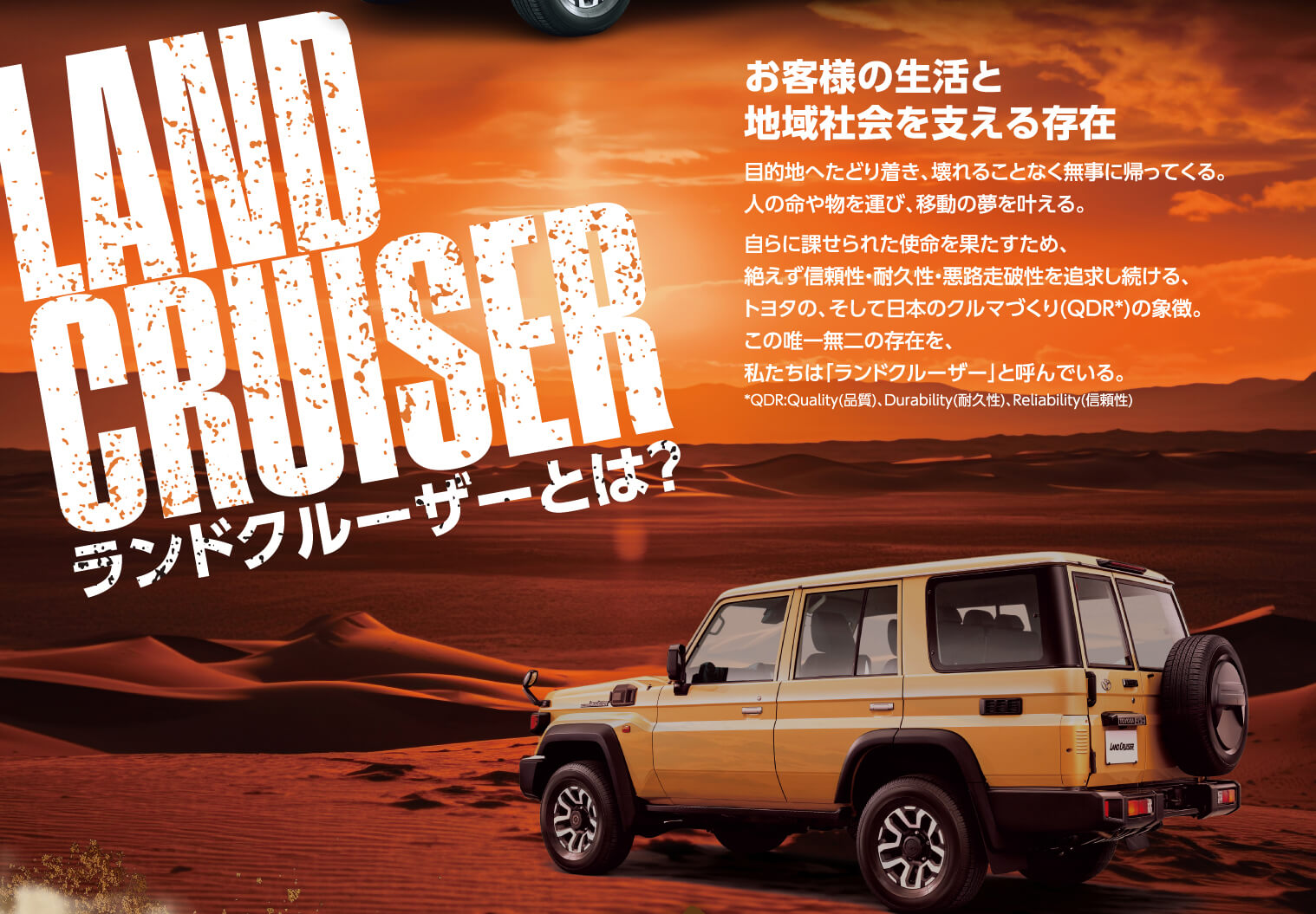 LAND CRUISER ランドクルーザーとは？ お客様の生活と 地域社会を支える存在 目的地へたどり着き、壊れることなく無事に帰ってくる。人の命や物を運び、移動の夢を叶える。自らに課せられた使命を果たすため、絶えず信頼性・耐久性・悪路走破性を追求し続ける、トヨタの、そして日本のクルマづくり(QDR*)の象徴。この唯一無二の存在を、私たちは「ランドクルーザー」と呼んでいる。*QDR:Quality(品質)、Durability(耐久性)、(信頼性)