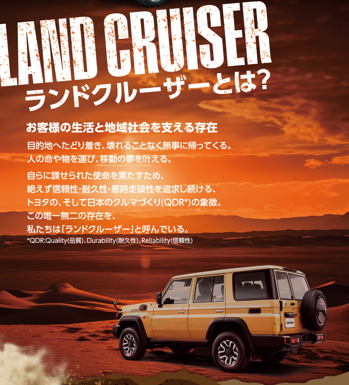 LAND CRUISER ランドクルーザーとは？ お客様の生活と 地域社会を支える存在 目的地へたどり着き、壊れることなく無事に帰ってくる。人の命や物を運び、移動の夢を叶える。自らに課せられた使命を果たすため、絶えず信頼性・耐久性・悪路走破性を追求し続ける、トヨタの、そして日本のクルマづくり(QDR*)の象徴。この唯一無二の存在を、私たちは「ランドクルーザー」と呼んでいる。*QDR:Quality(品質)、Durability(耐久性)、(信頼性)