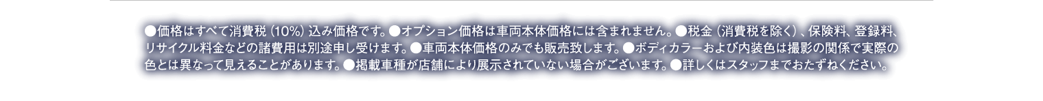 ●価格はすべて消費税（10%）込み価格です。●オプション価格は車両本体価格には含まれません。●税金（消費税を除く）、保険料、登録料、リサイクル料金などの諸費用は別途申し受けます。●車両本体価格のみでも販売致します。●ボディカラーおよび内装色は撮影の関係で実際の色とは異なって見えることがあります。●掲載車種が店舗により展示されていない場合がございます。●詳しくはスタッフまでおたずねください。