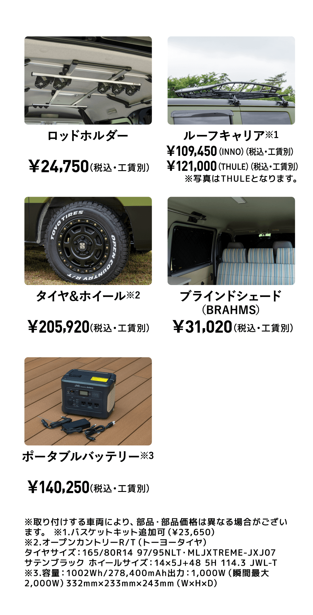 ロッドホルダー￥24,750（税込・工賃別） ルーフキャリア※1 ￥109,450 （INNO）（税込・工賃別） ￥121,000 （THULE）（税込・工賃別） ※写真はTHULEとなります。 タイヤ&ホイール※2 ￥205,920 （税込・工賃別） ブラインドシェード （BRAHMS） ￥31,020 （税込・工賃別） ポータブル バッテリー※3 ￥140,250 （税込） ※取り付けする車両により、部品・部品価格は異なる場合がございます。 ※1.バスケットキット追加可（¥23,650） ※2.オープンカントリーR/T（トーヨータイヤ） タイヤサイズ：165/80R14 97/95NLT・MLJXTREME-JXJ07 サテンブラック ホイールサイズ：14×5J+48 5H 114.3 JWL-T ※3.容量：1002Wh/278,400mAh出力：1,000W（瞬間最大2,000W）332mm×233mm×243mm（W×H×D）