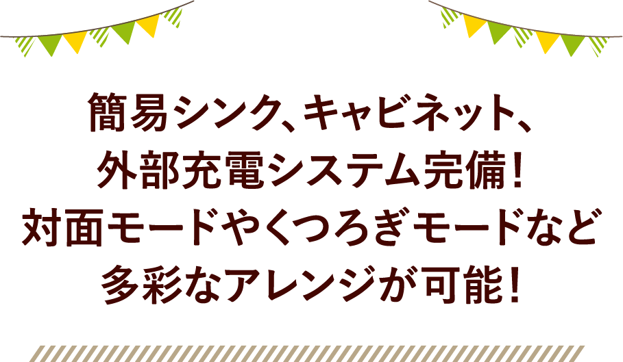 簡易シンク、キャビネット、外部充電システム完備！対面モードやくつろぎモードなど多彩なアレンジが可能！