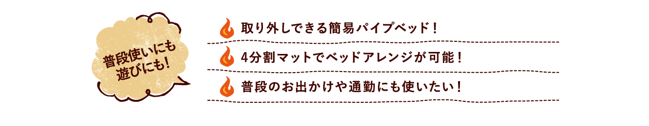 普段使いにも遊びにも！ 取り外しできる簡易パイプベッド！ 4分割マットでベッドアレンジが可能！ 普段のお出かけや通勤にも使いたい！