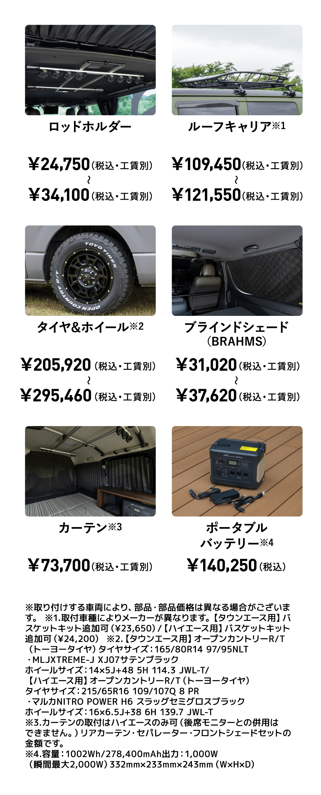 ロッドホルダー￥24,750（税込・工賃別）〜￥34,100（税込・工賃別） ルーフキャリア※1 ￥109,450（税込・工賃別）〜￥121,550（税込・工賃別） タイヤ&ホイール※2 ￥205,920 （税込・工賃別）〜 ￥295,460（税込・工賃別） ブラインドシェード（BRAHMS） ￥31,020（税込・工賃別） 〜￥37,620（税込・工賃別）カーテン※3 ￥73,700 （税込・工賃別） ポータブルバッテリー※4 ￥140,250 （税込） ※取り付けする車両により、部品・部品価格は異なる場合がございます。※1.取付車種によりメーカーが異なります。【タウンエース用】バスケットキット追加可（¥23,650）/【ハイエース用】バスケットキット追加可（¥24,200） ※2.【タウンエース用】オープンカントリーR/T（トーヨータイヤ）タイヤサイズ：165/80R14 97/95NLT ・MLJXTREME-J XJ07サテンブラックホイールサイズ：14×5J+48 5H 114.3 JWL-T/【ハイエース用】オープンカントリーR/T（トーヨータイヤ）タイヤサイズ：215/65R16 109/107Q 8 PR ・マルカNITRO POWER H6 スラッグセミグロスブラックホイールサイズ：16×6.5J+38 6H 139.7 JWL-T※3.カーテンの取付はハイエースのみ可（後席モニターとの併用はできません。）リアカーテン・セパレーター・フロントシェードセットの金額です。※4.容量：1002Wh/278,400mAh出力：1,000W（瞬間最大2,000W）332mm×233mm×243mm（W×H×D）