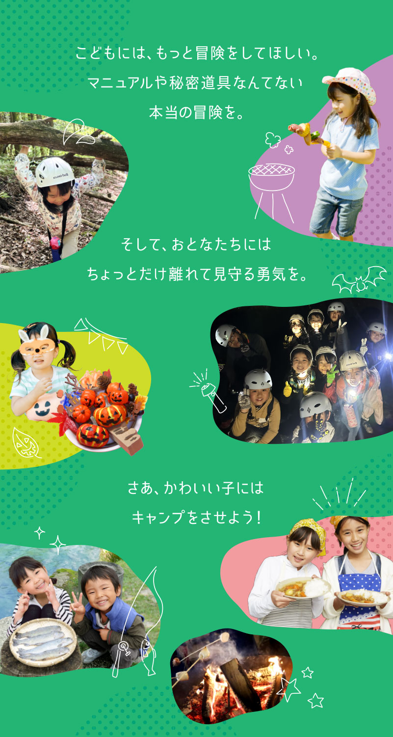 こどもには、もっと冒険をしてほしい。マニュアルや秘密道具なんてない本当の冒険を。そして、おとなたちには、ちょっとだけ離れて見守る勇気を。さあ、かわいい子には、キャンプをさせよう！