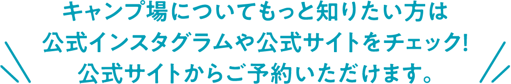 キャンプ場についてもっと知りたい方は 公式インスタグラムや公式サイトをチェック！ 公式サイトからご予約いただけます。