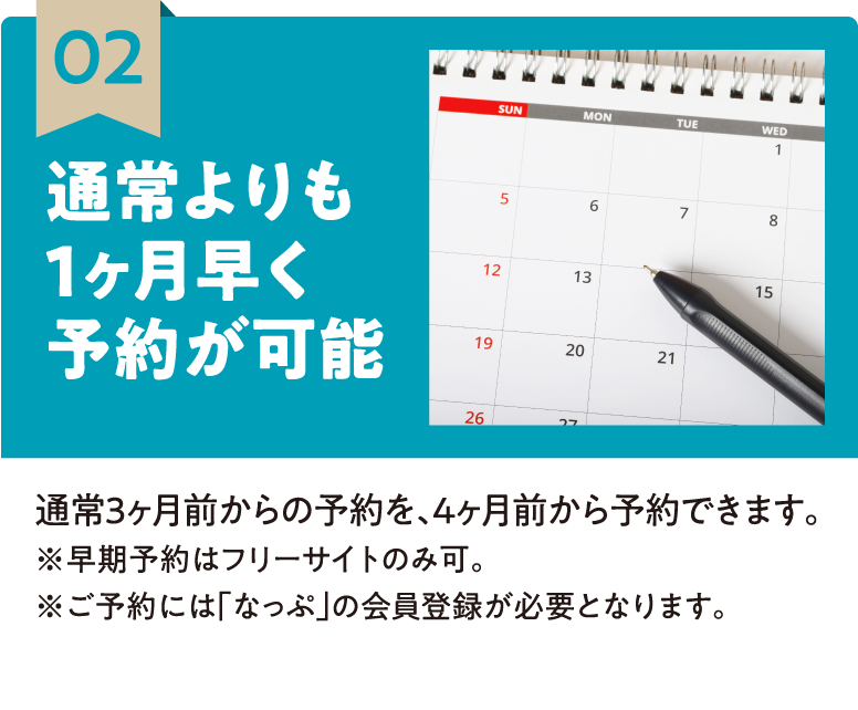 02 通常よりも1ヶ月早く予約が可能 通常3ヶ月前からの予約を、4ヶ月前から予約できます。※早期予約はフリーサイトのみ可。※ご予約には「なっぷ」の会員登録が必要となります。