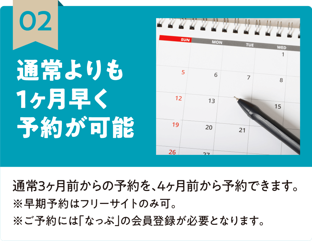 02 通常よりも1ヶ月早く予約が可能 通常3ヶ月前からの予約を、4ヶ月前から予約できます。※早期予約はフリーサイトのみ可。※ご予約には「なっぷ」の会員登録が必要となります。