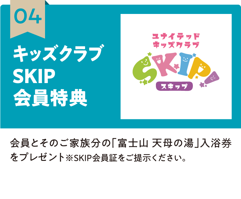 04 キッズクラブSKIP会員特典 会員とそのご家族分の「富士山 天母の湯」入浴券をプレゼント※SKIP会員証をご提示ください。