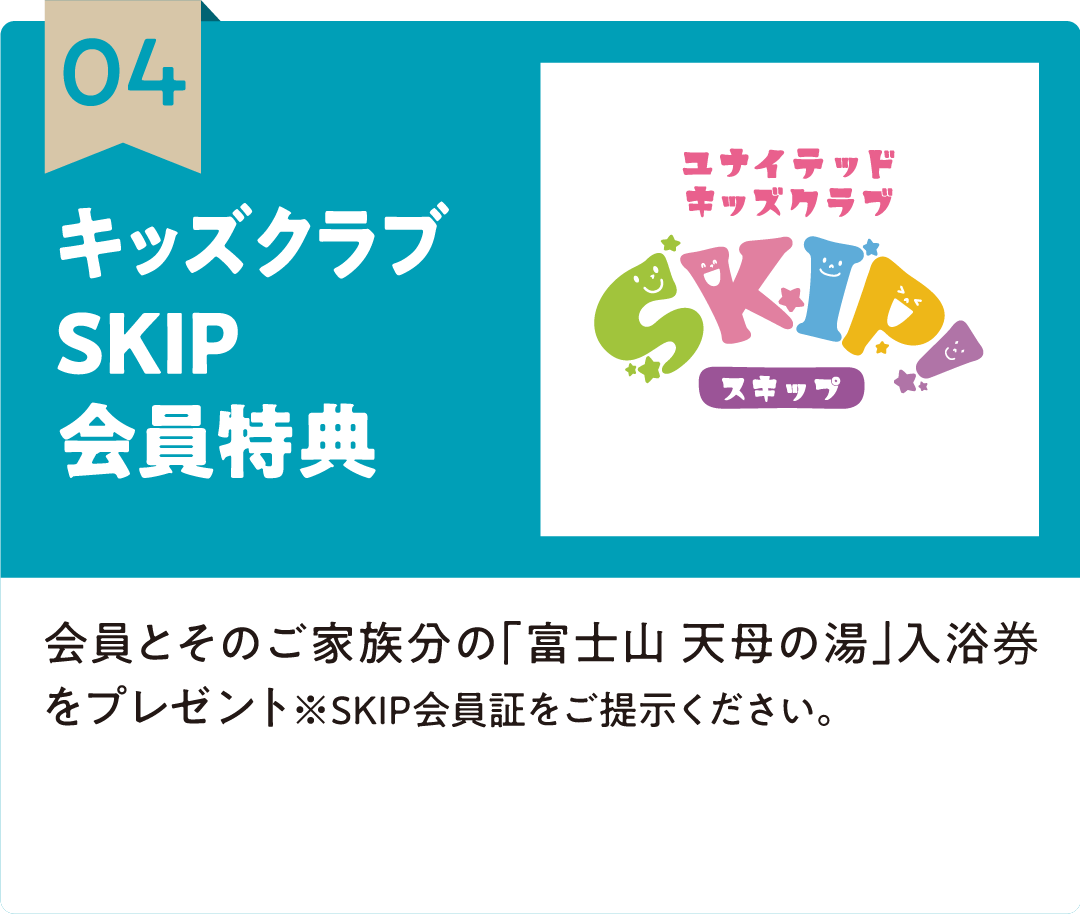 04 キッズクラブSKIP会員特典 会員とそのご家族分の「富士山 天母の湯」入浴券をプレゼント※SKIP会員証をご提示ください。