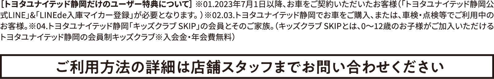 ［トヨタユナイテッド静岡だけのユーザー特典について］ ※01.2023年7月1日以降、お車をご契約いただいたお客様（「トヨタユナイテッド静岡公式LINE」&「LINEde入庫マイカー登録」が必要となります。）※02.03.トヨタユナイテッド静岡でお車をご購入、または、車検・点検等でご利用中のお客様。※04.トヨタユナイテッド静岡「キッズクラブ SKIP」の会員とそのご家族。（キッズクラブ SKIPとは、0〜12歳のお子様がご加入いただけるトヨタユナイテッド静岡の会員制キッズクラブ※入会金・年会費無料）ご利用方法の詳細は店舗スタッフまでお問い合わせください