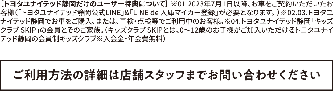 ［トヨタユナイテッド静岡だけのユーザー特典について］ ※01.2023年7月1日以降、お車をご契約いただいたお客様（「トヨタユナイテッド静岡公式LINE」&「LINEde入庫マイカー登録」が必要となります。）※02.03.トヨタユナイテッド静岡でお車をご購入、または、車検・点検等でご利用中のお客様。※04.トヨタユナイテッド静岡「キッズクラブ SKIP」の会員とそのご家族。（キッズクラブ SKIPとは、0〜12歳のお子様がご加入いただけるトヨタユナイテッド静岡の会員制キッズクラブ※入会金・年会費無料）ご利用方法の詳細は店舗スタッフまでお問い合わせください