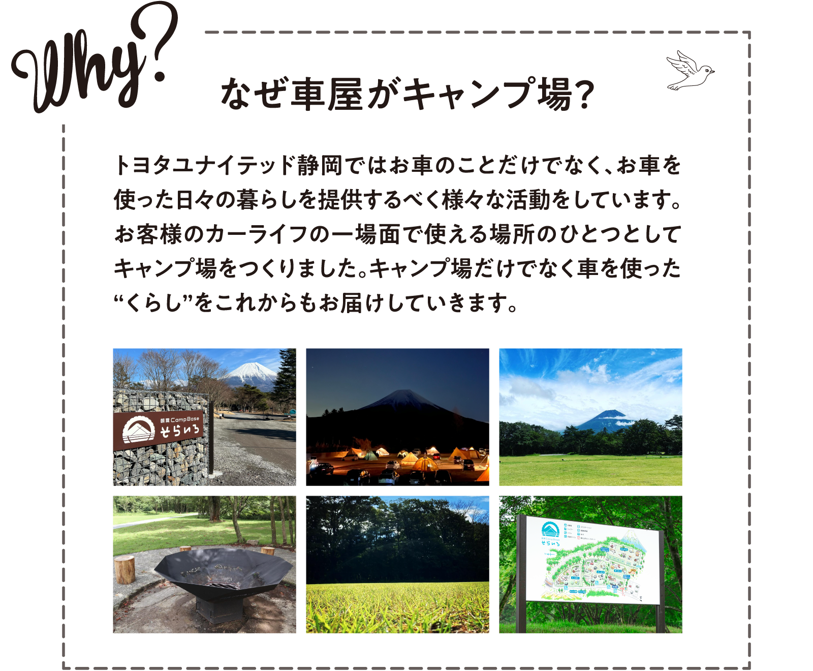 Why? なぜ車屋がキャンプ場？ トヨタユナイテッド静岡ではお車のことだけでなく、お車を使った日々の暮らしを提供するべく様々な活動をしています。お客様のカーライフの一場面で使える場所のひとつとしてキャンプ場をつくりました。キャンプ場だけでなく車を使った“くらし”をこれからもお届けしていきます。