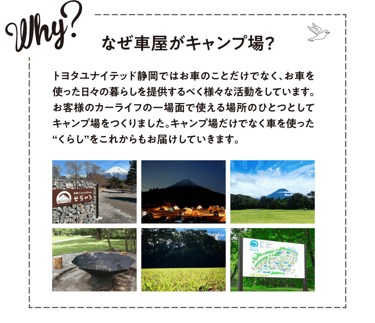 Why? なぜ車屋がキャンプ場？ トヨタユナイテッド静岡ではお車のことだけでなく、お車を使った日々の暮らしを提供するべく様々な活動をしています。お客様のカーライフの一場面で使える場所のひとつとしてキャンプ場をつくりました。キャンプ場だけでなく車を使った“くらし”をこれからもお届けしていきます。